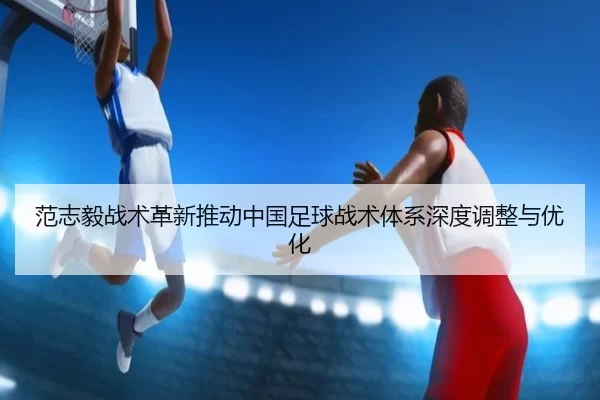 范志毅战术革新推动中国足球战术体系深度调整与优化